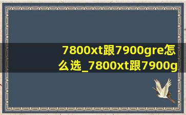 7800xt跟7900gre怎么选_7800xt跟7900gre