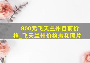 800元飞天兰州目前价格_飞天兰州价格表和图片