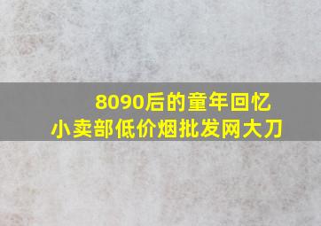 8090后的童年回忆小卖部(低价烟批发网)大刀