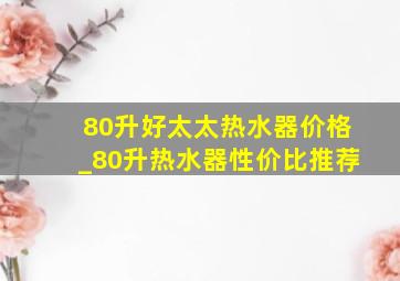 80升好太太热水器价格_80升热水器性价比推荐