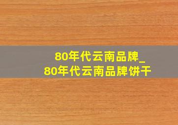 80年代云南品牌_80年代云南品牌饼干