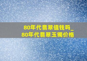 80年代翡翠值钱吗_80年代翡翠玉镯价格