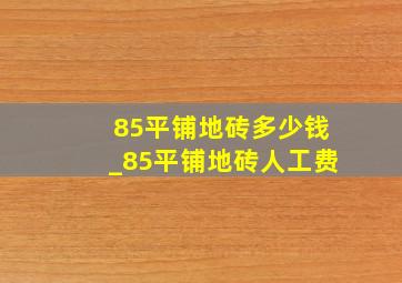 85平铺地砖多少钱_85平铺地砖人工费