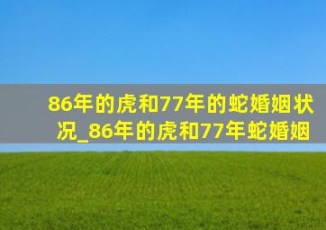 86年的虎和77年的蛇婚姻状况_86年的虎和77年蛇婚姻