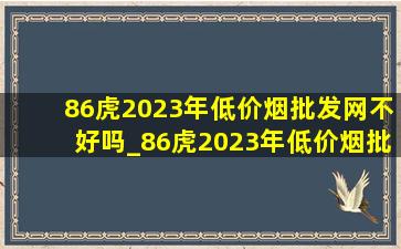 86虎2023年(低价烟批发网)不好吗_86虎2023年(低价烟批发网)及运程