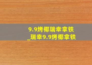 9.9烤椰瑞幸拿铁_瑞幸9.9烤椰拿铁