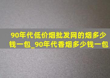 90年代(低价烟批发网)的烟多少钱一包_90年代香烟多少钱一包