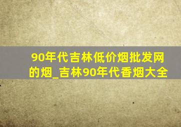 90年代吉林(低价烟批发网)的烟_吉林90年代香烟大全