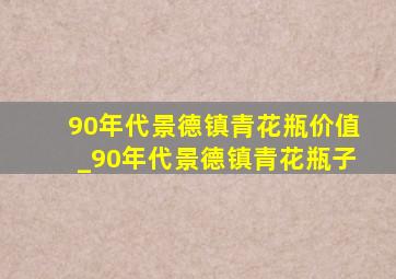 90年代景德镇青花瓶价值_90年代景德镇青花瓶子