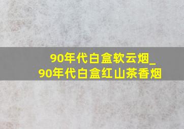 90年代白盒软云烟_90年代白盒红山茶香烟