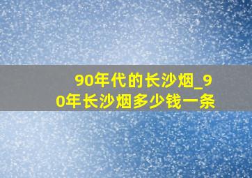 90年代的长沙烟_90年长沙烟多少钱一条