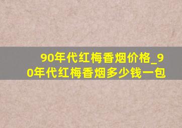 90年代红梅香烟价格_90年代红梅香烟多少钱一包