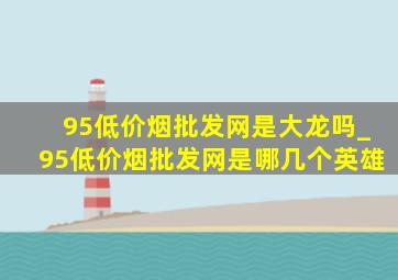 95(低价烟批发网)是大龙吗_95(低价烟批发网)是哪几个英雄