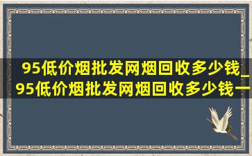 95(低价烟批发网)烟回收多少钱_95(低价烟批发网)烟回收多少钱一包