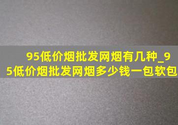 95(低价烟批发网)烟有几种_95(低价烟批发网)烟多少钱一包软包