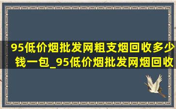 95(低价烟批发网)粗支烟回收多少钱一包_95(低价烟批发网)烟回收多少钱一包