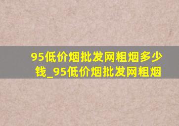 95(低价烟批发网)粗烟多少钱_95(低价烟批发网)粗烟