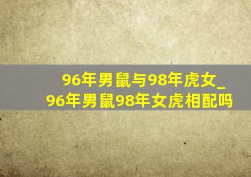 96年男鼠与98年虎女_96年男鼠98年女虎相配吗