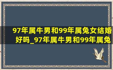 97年属牛男和99年属兔女结婚好吗_97年属牛男和99年属兔女合适吗