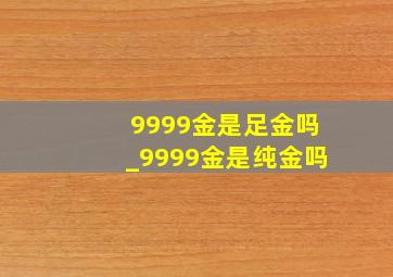 9999金是足金吗_9999金是纯金吗