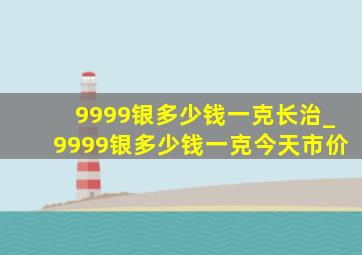 9999银多少钱一克长治_9999银多少钱一克今天市价