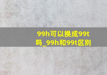 99h可以换成99t吗_99h和99t区别