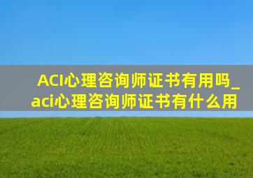 ACI心理咨询师证书有用吗_aci心理咨询师证书有什么用