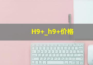 H9+_h9+价格