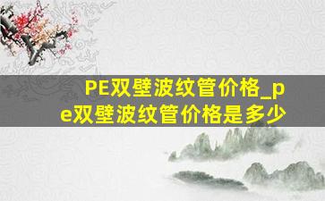 PE双壁波纹管价格_pe双壁波纹管价格是多少