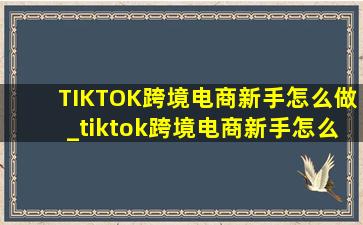 TIKTOK跨境电商新手怎么做_tiktok跨境电商新手怎么做啊