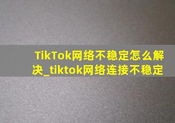 TikTok网络不稳定怎么解决_tiktok网络连接不稳定