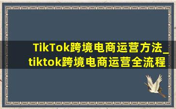 TikTok跨境电商运营方法_tiktok跨境电商运营全流程