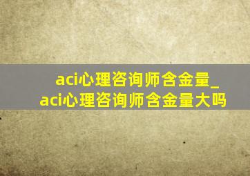 aci心理咨询师含金量_aci心理咨询师含金量大吗