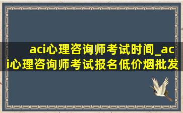 aci心理咨询师考试时间_aci心理咨询师考试报名(低价烟批发网)