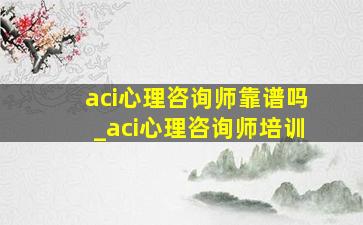 aci心理咨询师靠谱吗_aci心理咨询师培训