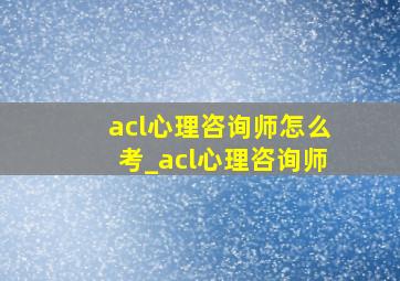 acl心理咨询师怎么考_acl心理咨询师