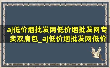 aj(低价烟批发网)(低价烟批发网)专卖双肩包_aj(低价烟批发网)(低价烟批发网)背包专卖直播