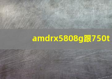 amdrx5808g跟750t