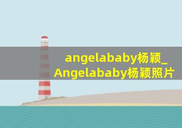 angelababy杨颖_Angelababy杨颖照片