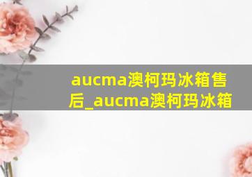 aucma澳柯玛冰箱售后_aucma澳柯玛冰箱