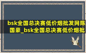 bsk全国总决赛(低价烟批发网)陈国豪_bsk全国总决赛(低价烟批发网)回放