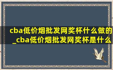 cba(低价烟批发网)奖杯什么做的_cba(低价烟批发网)奖杯是什么材质