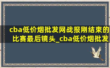 cba(低价烟批发网)战报刚结束的比赛最后镜头_cba(低价烟批发网)战况正赛直播