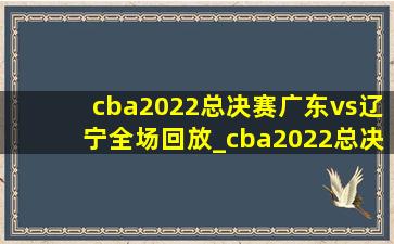 cba2022总决赛广东vs辽宁全场回放_cba2022总决赛广东vs辽宁