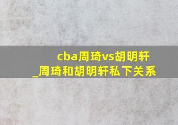 cba周琦vs胡明轩_周琦和胡明轩私下关系