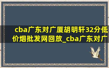 cba广东对广厦胡明轩32分(低价烟批发网)回放_cba广东对广厦胡明轩32分是哪场