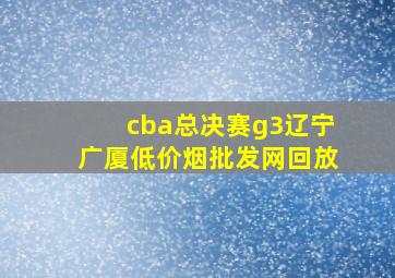 cba总决赛g3辽宁广厦(低价烟批发网)回放