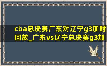 cba总决赛广东对辽宁g3加时回放_广东vs辽宁总决赛g3加时完整版