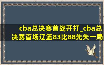 cba总决赛首战开打_cba总决赛首场辽篮83比88先失一局