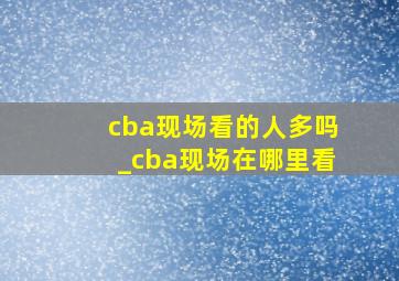 cba现场看的人多吗_cba现场在哪里看